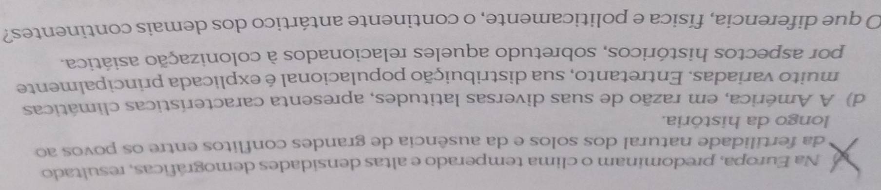 Na Europa, predominam o clima temperado e altas densidades demográficas, resultado 
da fertilidade natural dos solos e da ausência de grandes conflitos entre os povos ao 
longo da história. 
d) A América, em razão de suas diversas latitudes, apresenta características climáticas 
muito variadas. Entretanto, sua distribuição populacional é explicada principalmente 
por aspectos históricos, sobretudo aqueles relacionados à colonização asiática. 
O que diferencia, física e politicamente, o continente antártico dos demais continentes?