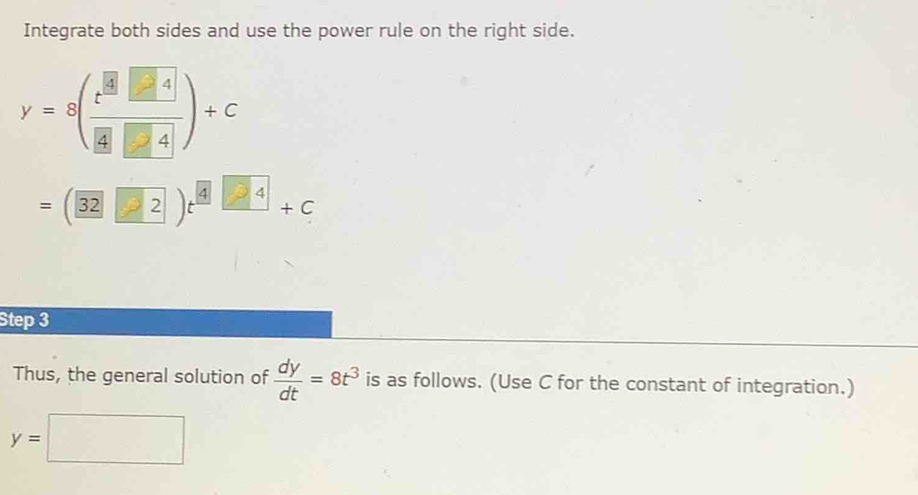 Integrate both sides and use the power rule on the right side. 
y=8(frac t^(frac 8)34)+c
=(32□ 2□ )t^(4□ 4)+c
Step 3 
Thus, the general solution of  dy/dt =8t^3 is as follows. (Use C for the constant of integration.)
y=□