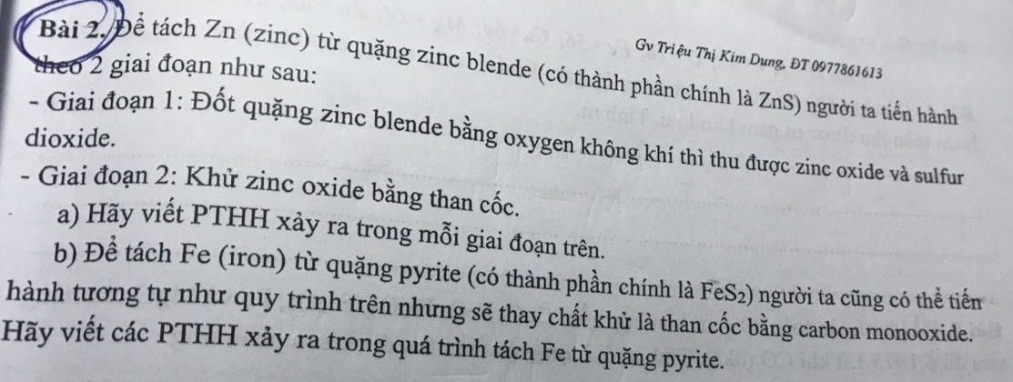 Gv Triệu Thị Kim Dung, ĐT 0977861613
theo 2 giai đoạn như sau: 
Bài 2, Để tách Zn (zinc) từ quặng zinc blende (có thành phần chính là ZnS) người ta tiến hành 
dioxide. 
- Giai đoạn 1: Đốt quặng zinc blende bằng oxygen không khí thì thu được zinc oxide và sulfur 
- Giai đoạn 2: Khử zinc oxide bằng than cốc. 
a) Hãy viết PTHH xảy ra trong mỗi giai đoạn trên. 
b) Để tách Fe (iron) từ quặng pyrite (có thành phần chính là FeS₂) người ta cũng có thể tiến 
hành tương tự như quy trình trên nhưng sẽ thay chất khử là than cốc bằng carbon monooxide. 
Hãy viết các PTHH xảy ra trong quá trình tách Fe từ quặng pyrite.