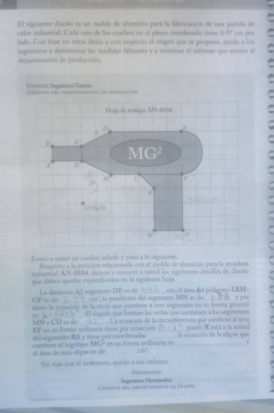 El siguiente diseño es un molde de aluminio para la fabricación de una pistola de
calor industrial. Cada uno de los cuadros en el plano coordenado tiene 0.97 cm por
lado. Con base en estos datos y con respecto al origen que se propone, ayuda a los
ingenieros a determinar las medidas faltantes y a terminar el informe que envían al
departamento de producción.
Estimada Ingeniera García
Envio a usted un cordial saludo y paso a lo siguiente.
Respecto a la petición relacionada con el molde de aluminio para la secadora
industrial AN-0104, damos a conocer a usted los siguientes detalles de diseño
que deben quedar especificados en la siguiente hoja.
La distancia del segmento DE es de_ cm, el área del polígono LKH-
GF es de: cm^2 , la pendiente del segmento MN es de: _y por
tanto la ecuación de la recta que contiene a este segmento en su forma general
es: _El ángulo que forman las rectas que contienen a los segmentos
MN γ CD es de: _. La ecuación de la circunferencia que contiene al arco
EF en su forma ordinaria tiene por ecuación: - 1/2  punto R está a la mitad
del segmento BA y tiene por coordenadas _, la ecuación de la elipse que
contiene el logotipo MG^2 en su forma ordinaria es: _y
el área de esta elipse es de: _ cm^2.
Sin más por el momento, quedo a sus órdenes.
Atentamente
Ingeniero Hernández
Gerente del defartamento de Diseño