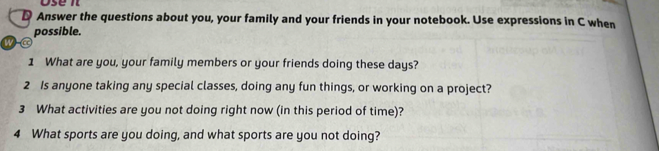 Answer the questions about you, your family and your friends in your notebook. Use expressions in C when 
possible. 
w 
1 What are you, your family members or your friends doing these days? 
2 Is anyone taking any special classes, doing any fun things, or working on a project? 
3 What activities are you not doing right now (in this period of time)? 
4 What sports are you doing, and what sports are you not doing?