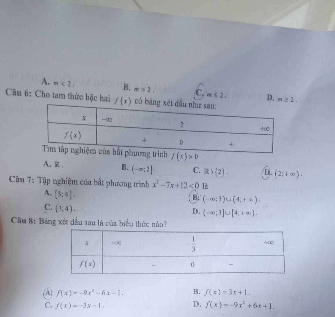 A. m<2.
B. m>2.
C, m≤ 2.
D. m≥ 2.
Câu 6: Cho tam thức bậc hai f(x) có
f(x)>0
A. R .
B. (-∈fty ;2]. C. R/ 2 . (2;+∈fty ).
D.
Câu 7: Tập nghiệm của bất phương trình x^2-7x+12<0</tex> là
A. [3;4].
B. (-∈fty ;3)∪ (4;+∈fty ).
C. (3;4).
D. (-∈fty ;3]∪ [4;+∈fty ).
Câu 8: Bảng xét dấu sau là của biểu thức nào?
A) f(x)=-9x^2-6x-1. B. f(x)=3x+1.
C. f(x)=-3x-1. D. f(x)=-9x^2+6x+1.