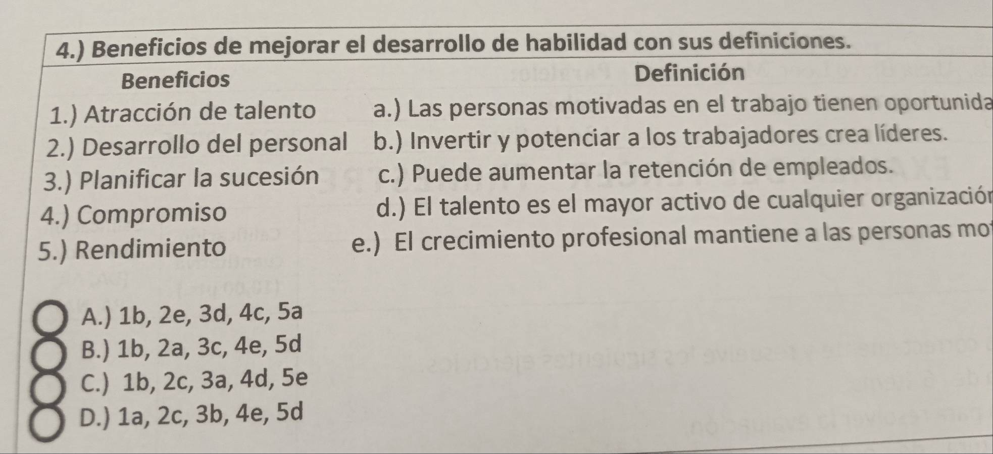 4.) Beneficios de mejorar el desarrollo de habilidad con sus definiciones.
Beneficios
Definición
1.) Atracción de talento a.) Las personas motivadas en el trabajo tienen oportunida
2.) Desarrollo del personal b.) Invertir y potenciar a los trabajadores crea líderes.
3.) Planificar la sucesión c.) Puede aumentar la retención de empleados.
4.) Compromiso d.) El talento es el mayor activo de cualquier organización
5.) Rendimiento e.) El crecimiento profesional mantiene a las personas mot
A.) 1b, 2e, 3d, 4c, 5a
B.) 1b, 2a, 3c, 4e, 5d
C.) 1b, 2c, 3a, 4d, 5e
D.) 1a, 2c, 3b, 4e, 5d