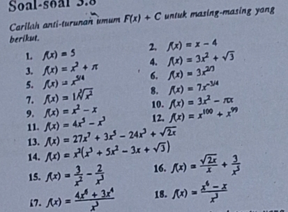 Soal-soal 3.8 
Carllah anti-turunan umum F(x)+C untuk masing-masing yang 
berikut. 
2. f(x)=x-4
1 f(x)=5
4. f(x)=3x^2+sqrt(3)
3. f(x)=x^2+π 6. f(x)=3x^(2n)
5. f(x)=x^(5/4)
7. f(x)=1sqrt[3](x^2) 8. f(x)=7x^(-3/4)
9. f(x)=x^2-x 10. f(x)=3x^2-π x
12. f(x)=x^(100)+x^(99)
11. f(x)=4x^5-x^3 f(x)=27x^7+3x^5-24x^3+sqrt(2x)
13. 
14. f(x)=x^2(x^3+5x^2-3x+sqrt(3)) f(x)= sqrt(2x)/x + 3/x^5 
15. f(x)= 3/x^2 - 2/x^3  16. 
17. f(x)= (4x^6+3x^4)/x^3  18. f(x)= (x^6-x)/x^3 