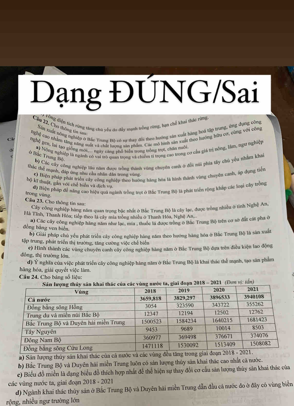 Dạng ĐÚNG/Sai
Tổng diện tích rừng tăng chủ yếu do đầy mạnh trồng rừmg, hạn chế khai thác rừng.
Cầu 22. Cho thông tin sau
Sản xuất nông nghiệp ở Bắc Trung Bộ có sự thay đổi theo hướng sản xuất hàng hoá tập trung, ứng dụng công
nghệ cao nhằm tăng năng suất và chất lượng sản phẩm. Các mô hình sản xuất theo hướng hữu cơ, cùng với công
Câ
nghệ gen, lai tạo giống mới,... ngày cảng phổ biển trong trồng trọt, chân nuôi.
a) Nông nghiệp là ngành có vai trò quan trọng và chiếm tỉ trọng cao trong cơ cầu giá trị nông, lâm, ngư nghiệp
đé ở Bắc Trung Bộ. b) Các cây công nghiệp lâu năm được trồng thánh vùng chuyên canh ở đồi núi phía tây chủ yếu nhằm khai
thác thế mạnh, đáp ứng nhu cầu nhân dân trong vũng.
c) Biện pháp phát triển cây công nghiệp theo hướng hàng hóa là hình thành vùng chuyên canh, áp dụng tiến
bộ kĩ thuật, gắn với chế biển và dịch vụ.
d) Biện pháp đề nâng cao hiệu quả ngành trồng trọt ở Bắc Trung Bộ là phát triển rộng khắp các loại cây trồng
trong vùng.
Câu 23. Cho thông tin sau:
Cây công nghiệp hàng năm quan trọng bậc nhất ở Bắc Trung Bộ là cây lạc, được trồng nhiều ở tinh Nghệ An,
Hà Tĩnh, Thanh Hóa; tiếp theo là cây mía trồng nhiều ở Thanh Hóa, Nghệ An,.
a) Các cây công nghiệp hàng năm như lạc, mía , thuốc lá được trồng ở Bắc Trung Bộ trên cơ sở đất cát pha ở
đồng bằng ven biển.
b) Giải pháp chủ yếu phát triển cây công nghiệp hàng năm theo hướng hàng hóa ở Bắc Trung Bộ là sản xuất
tập trung, phát triển thị trường, tăng cường việc chế biến
c) Hình thành các vùng chuyên canh cây công nghiệp hàng năm ở Bắc Trung Bộ dựa trên điều kiện lao động
đông, thị trường lớn.
d) Ý nghĩa của việc phát triển cây công nghiệp hàng năm ở Bắc Trung Bộ là khai thác thể mạnh, tạo sản phẩm
hàng hóa, giải quyết việc làm.
Câu 24. Cho bảng số liệu:
2018 - 2021 (Đơn vị: tấn)
a) Sản lượng thủy sản khai thác của cả nước và các vùng đ
b) Bắc Trung Bộ và Duyên hải miền Trung luôn có sản lượng thủy sản khai thác cao nhất cả nước.
c) Biểu đồ miền là dạng biểu đồ thích hợp nhất để thể hiện sự thay đồi cơ cấu sản lượng thủy sản khai thác của
các vùng nước ta, giai đoạn 2018 - 2021
d) Ngành khai thác thủy sản ở Bắc Trung Bộ và Duyên hải miền Trung dẫn đầu cả nước do ở đây có vùng biển
rộng, nhiều ngư trường lớn