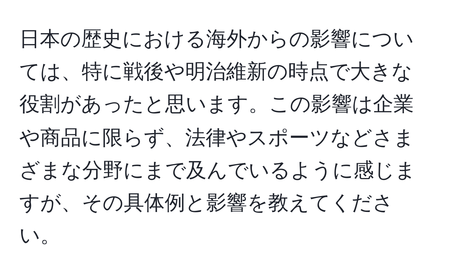 日本の歴史における海外からの影響については、特に戦後や明治維新の時点で大きな役割があったと思います。この影響は企業や商品に限らず、法律やスポーツなどさまざまな分野にまで及んでいるように感じますが、その具体例と影響を教えてください。