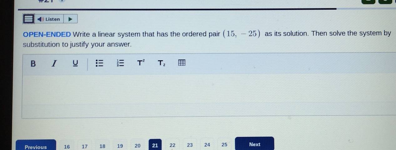 ◀ Listen 
OPEN-ENDED Write a linear system that has the ordered pair (15,-25) as its solution. Then solve the system by 
substitution to justify your answer. 
B I U T^2 T_2
Previous 16 17 18 19 20 21 22 23 24 25 Next