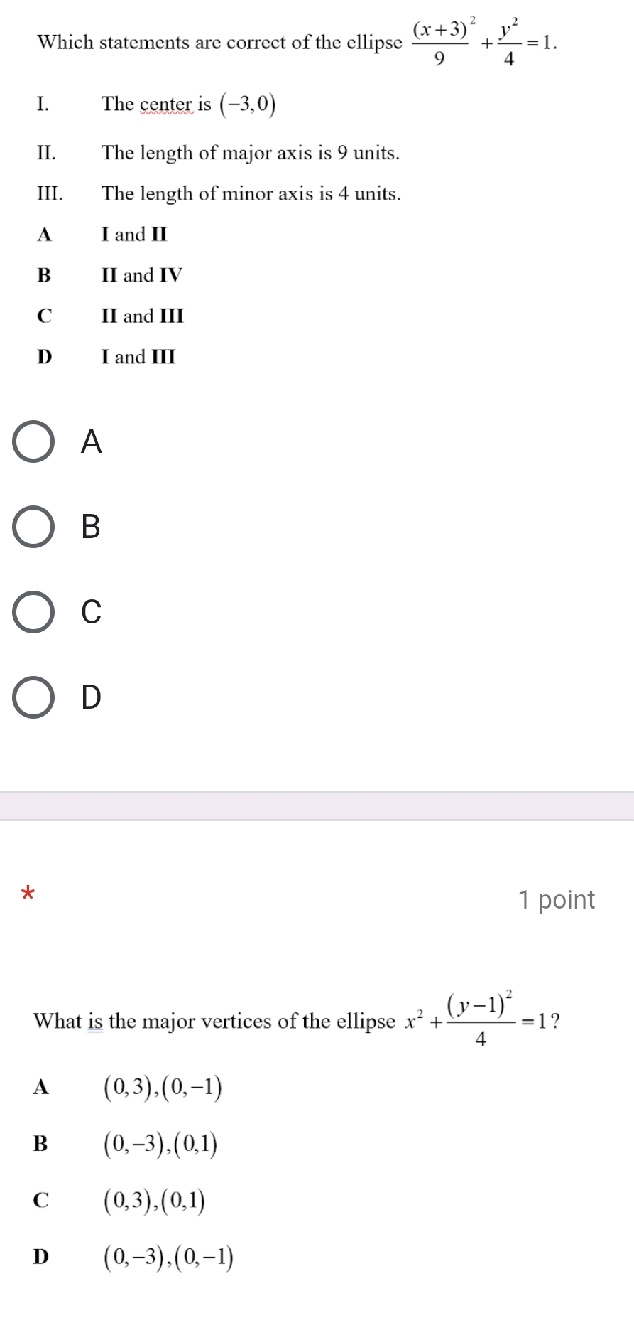 Which statements are correct of the ellipse frac (x+3)9^(2+frac y^2)4=1. 
I. The center is (-3,0)
II. The length of major axis is 9 units.
III. The length of minor axis is 4 units.
A I and II
B II and IV
C II and III
D₹ I and III
A
B
C
D
*
1 point
What is the major vertices of the ellipse x^2+frac (y-1)^24=1
A (0,3), (0,-1)
B (0,-3), (0,1)
C (0,3), (0,1)
D (0,-3), (0,-1)