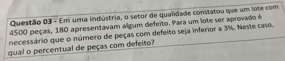 Em uma indústria, o setor de qualidade constatou que um lote com
4500 peças, 180 apresentavam algum defeito. Para um lote ser aprovado é 
necessário que o número de peças com defeito seja inferior a 3%. Neste caso, 
qual o percentual de peças com defeito?