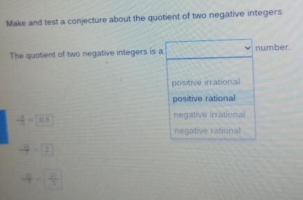 Make and test a conjecture about the quotient of two negative integers
The quotient of two negative integers is a number.
positive irrational
positive rational
 (-4)/5 =0.8
negative irrational
negative rational
 (-14)/-1 =2
 (-21)/-5 = 21/5 