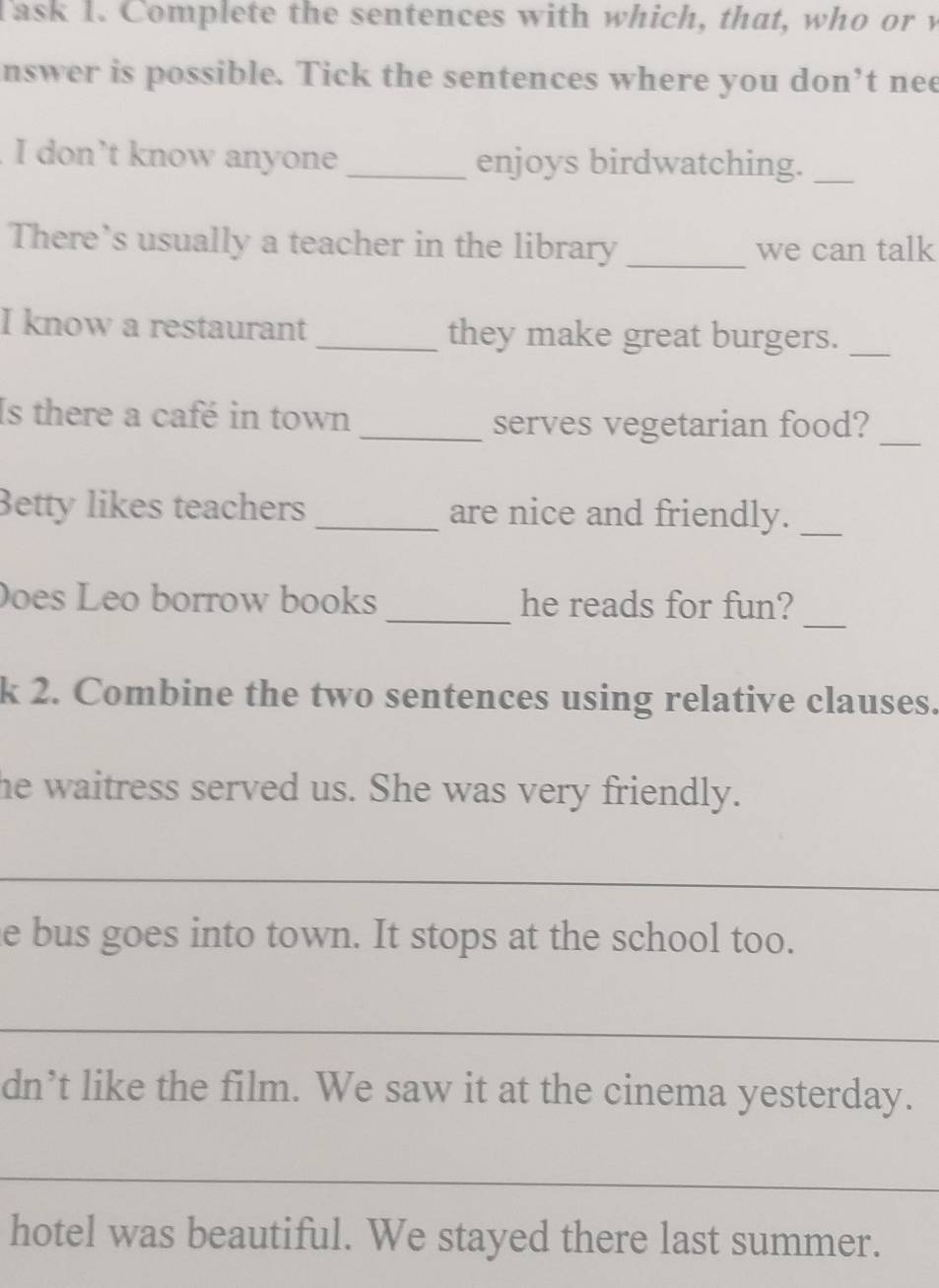 Task I. Complete the sentences with which, that, who or y 
nswer is possible. Tick the sentences where you don’t nee 
. I don’t know anyone _enjoys birdwatching._ 
There’s usually a teacher in the library _we can talk 
I know a restaurant _they make great burgers._ 
_ 
Is there a café in town 
_serves vegetarian food? 
Betty likes teachers _are nice and friendly._ 
_ 
Does Leo borrow books _he reads for fun? 
k 2. Combine the two sentences using relative clauses. 
he waitress served us. She was very friendly. 
_ 
e bus goes into town. It stops at the school too. 
_ 
dn’t like the film. We saw it at the cinema yesterday. 
_ 
hotel was beautiful. We stayed there last summer.