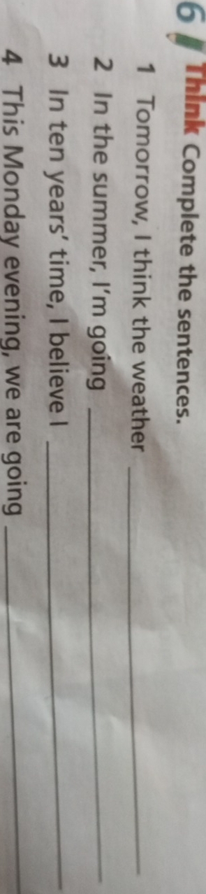 Think Complete the sentences. 
1 Tomorrow, I think the weather_ 
2 In the summer, I'm going_ 
3 In ten years ' time, I believe I_ 
4 This Monday evening, we are going 
_