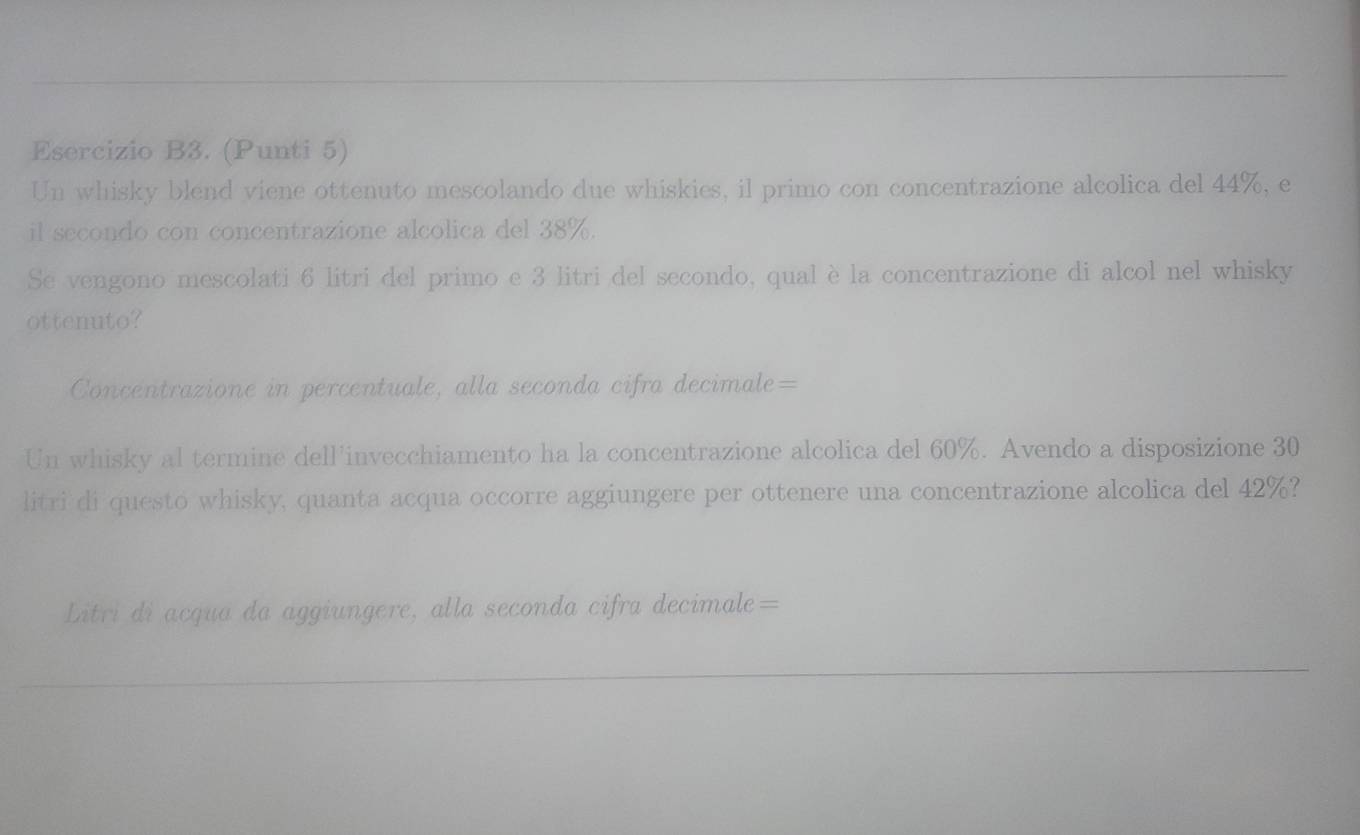 Esercizio B3. (Punti 5) 
Un whisky blend viene ottenuto mescolando due whiskies, il primo con concentrazione alcolica del 44%, e 
il secondo con concentrazione alcolica del 38%. 
Se vengono mescolati 6 litri del primo e 3 litri del secondo, qual èla concentrazione di alcol nel whisky 
ottenuto? 
Concentrazione in percentuale, alla seconda cifra decimale= 
Un whisky al termine dell’invecchiamento ha la concentrazione alcolica del 60%. Avendo a disposizione 30
litri di questo whisky, quanta acqua occorre aggiungere per ottenere una concentrazione alcolica del 42%? 
Litri di acqua da aggiungere, alla seconda cifra decimale=