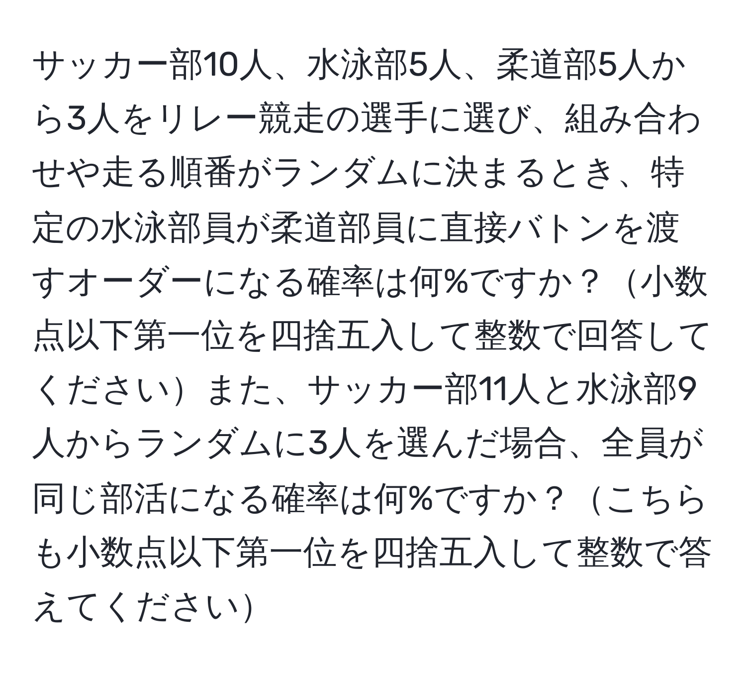 サッカー部10人、水泳部5人、柔道部5人から3人をリレー競走の選手に選び、組み合わせや走る順番がランダムに決まるとき、特定の水泳部員が柔道部員に直接バトンを渡すオーダーになる確率は何%ですか？小数点以下第一位を四捨五入して整数で回答してくださいまた、サッカー部11人と水泳部9人からランダムに3人を選んだ場合、全員が同じ部活になる確率は何%ですか？こちらも小数点以下第一位を四捨五入して整数で答えてください