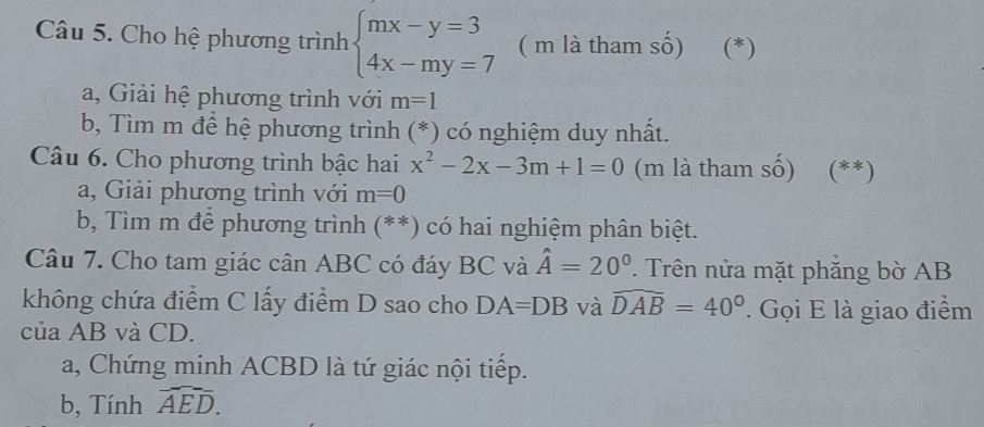 Cho hệ phương trình beginarrayl mx-y=3 4x-my=7endarray. ( m là tham số) (*) 
a, Giải hệ phương trình với m=1
b, Tìm m để hệ phương trình (*) có nghiệm duy nhất. 
Câu 6. Cho phương trình bậc hai x^2-2x-3m+1=0 (m là tham số) (**) 
a, Giải phương trình với m=0
b, Tìm m để phương trình (**) có hai nghiệm phân biệt. 
Câu 7. Cho tam giác cân ABC có đáy BC và hat A=20° Trên nửa mặt phăng bờ AB
không chứa điểm C lấy điểm D sao cho DA=DB và widehat DAB=40°. Gọi E là giao điểm 
của AB và CD. 
a, Chứng minh ACBD là tứ giác nội tiếp. 
b, Tính widehat AED.