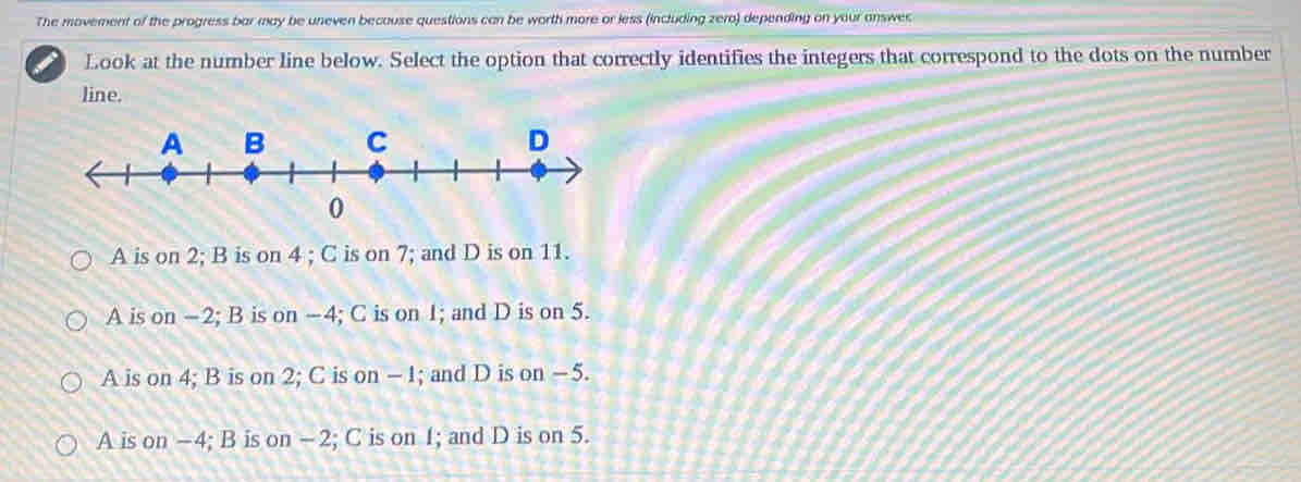 The movement of the progress bar may be uneven becouse questions can be worth more or less (including zero) depending on your answec
I Look at the number line below. Select the option that correctly identifies the integers that correspond to the dots on the number
line.
A is on 2; B is on 4; C is on 7; and D is on 11.
A is on -2; B is on -4; C is on 1; and D is on 5.
A is on 4; B is on 2; C is on - 1; and D is on - 5.
A is on -4; B is on -2; C is on 1; and D is on 5.