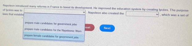 Napoleon introduced many reforms in France to boost its development. He improved the education system by creating lycées. The purpose
of lycées was to 100. Napoleon also created the □
laws that establis , which was a set of
prepare male candidates for government jobs
prepare male candidates for the Napoleonic Wars 1set Next
prepare female candidates for government jobs