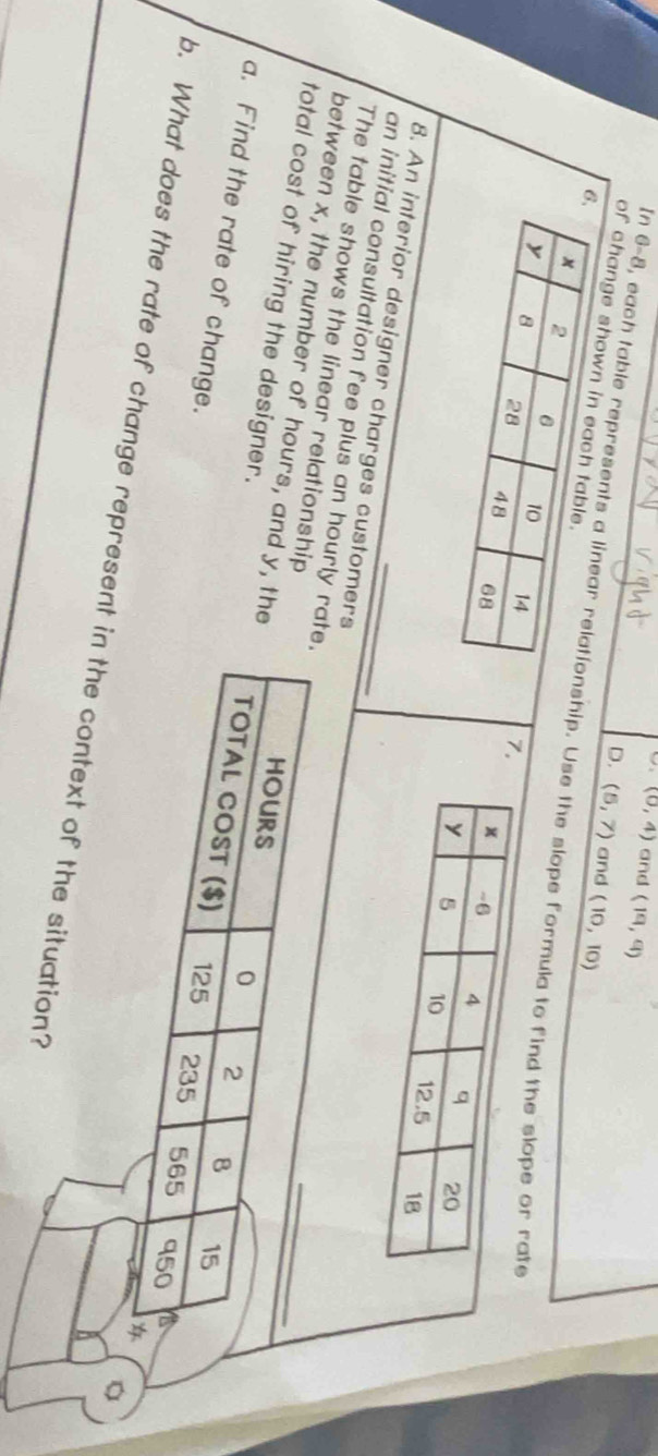 (0,4) and (19,9)
D. (5,7) and (10,10)
of change s
In 6-8, each table representship. Use the slope formula to fin
7
8. An interior designer charges customers
an initial consultation fee plus an hourly r
The table shows the linear relationship
total cost of hiring the designer.
between x, the number of hours, and y, th
a. Find the rate of change.
b. What does the rate of change represent in the context of the situation?