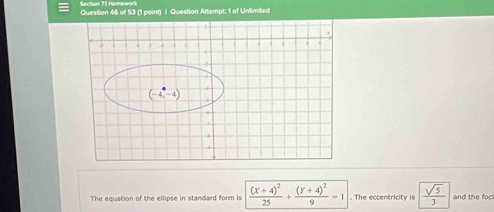 Homework
Question 46 of 53 (1 point) | Question Attempt: 1 of Unlimited
The equation of the ellipse in standard form is frac (X+4)^225+frac (Y+4)^29=1. The eccentricity is  sqrt(5)/3  and the foci