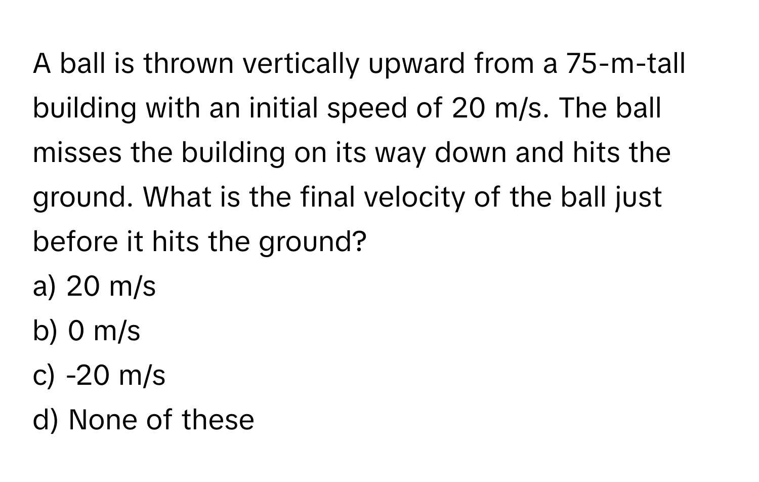 A ball is thrown vertically upward from a 75-m-tall building with an initial speed of 20 m/s. The ball misses the building on its way down and hits the ground. What is the final velocity of the ball just before it hits the ground?

a) 20 m/s
b) 0 m/s
c) -20 m/s
d) None of these