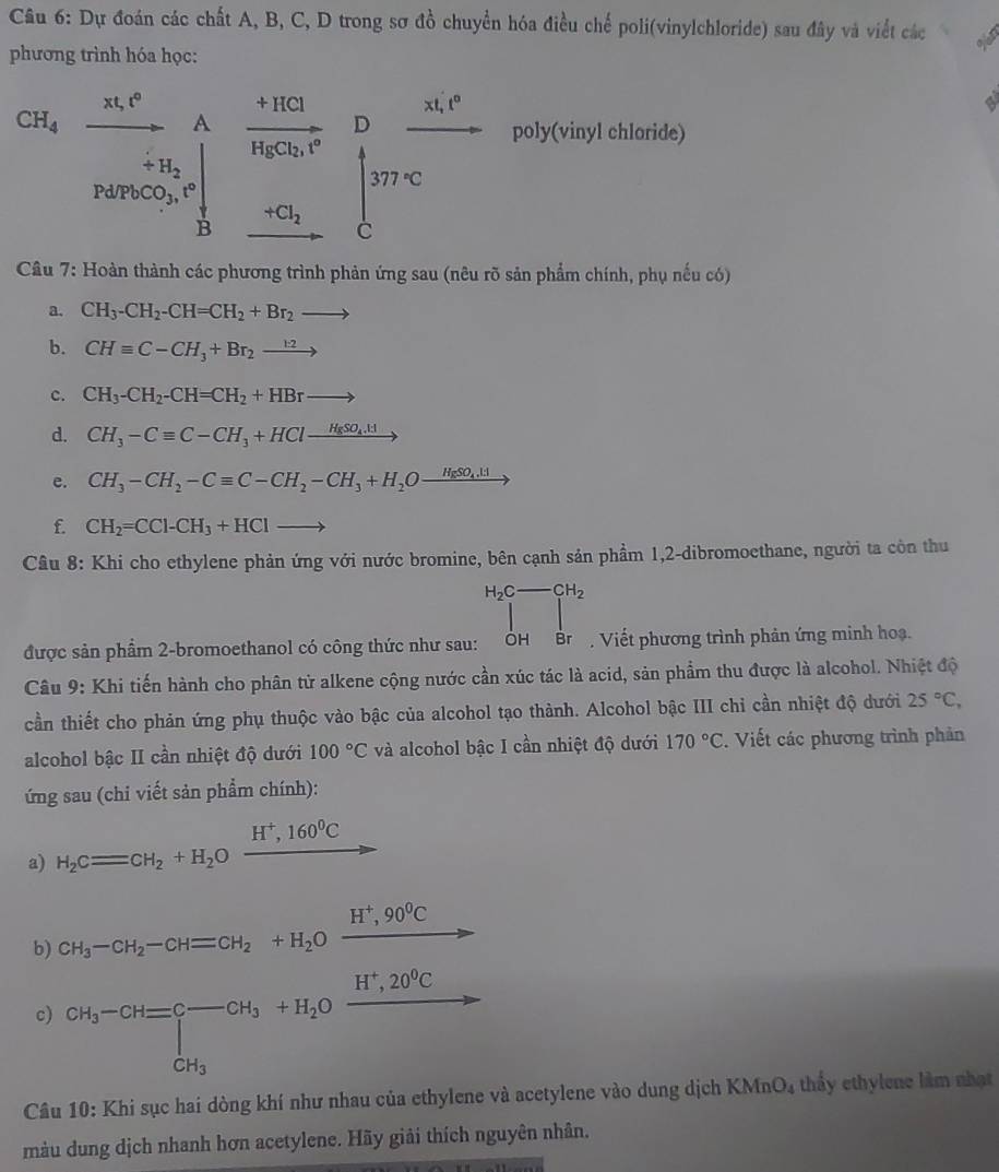 Dự đoán các chất A, B, C, D trong sơ đồ chuyển hóa điều chế poli(vinylchloride) sau đây và viết các oion
phương trình hóa học:
CH_4 xt,t° □  A frac +HClHgCl_2,t° poly(vinyl chloride)
Pd/PbCO_3,t° ... beginbmatrix D&frac mc^2
+H_2
∴ △ ACDN=90° B
+Cl_2 □ 
Câu 7: Hoàn thành các phương trình phản ứng sau (nêu rõ sản phẩm chính, phụ nếu có)
a. CH_3-CH_2-CH=CH_2+Br_2to
b. CHequiv C-CH_3+Br_2xrightarrow k2
c. CH_3-CH_2-CH=CH_2+HBrto
d. CH_3-Cequiv C-CH_3+HClxrightarrow H_8SO_4.H
e. CH_3-CH_2-Cequiv C-CH_2-CH_3+H_2Oxrightarrow HgSO_4.H
f. CH_2=CCl-CH_3+HClto
Câu 8: Khi cho ethylene phản ứng với nước bromine, bên cạnh sản phầm 1,2-dibromoethane, người ta còn thu
H_2C-CH_2
|
được sản phẩm 2-bromoethanol có công thức như sau: ỞH  B Viết phương trình phản ứng minh hoạ.
Câu 9: Khi tiến hành cho phân tử alkene cộng nước cần xúc tác là acid, sản phẩm thu được là alcohol. Nhiệt độ
cần thiết cho phản ứng phụ thuộc vào bậc của alcohol tạo thành. Alcohol bậc III chỉ cần nhiệt độ dưới 25°C,
alcohol bậc II cần nhiệt độ dưới 100°C và alcohol bậc I cần nhiệt độ dưới 170°C. Viết các phương trình phản
ứng sau (chi viết sản phẩm chính):
a) H_2Cequiv CH_2+H_2Oxrightarrow H^+,160^0C
b) CH_3-CH_2-CH=CH_2+H_2Oxrightarrow H^+,90^0C
c) CH_3-CH=C-CH_3+H_2Oxrightarrow H^+,20^9C
Câu 10: Khi sục hai dòng khí như nhau của ethylene và acetylene vào dung dịch 1 KMnO_4 thấy ethylene làm nhạt
màu dung dịch nhanh hơn acetylene. Hãy giải thích nguyên nhân.