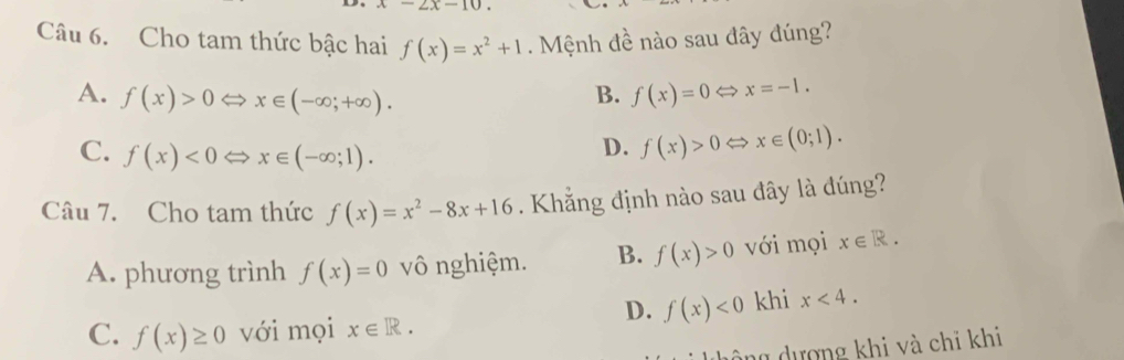 2x-10. 
Câu 6. Cho tam thức bậc hai f(x)=x^2+1. Mệnh đề nào sau đây đúng?
A. f(x)>0 x∈ (-∈fty ;+∈fty ). B. f(x)=0Leftrightarrow x=-1.
C. f(x)<0</tex> ⇔ x∈ (-∈fty ;1).
D. f(x)>0Leftrightarrow x∈ (0;1). 
Câu 7. Cho tam thức f(x)=x^2-8x+16 Khẳng định nào sau đây là đúng?
A. phương trình f(x)=0 vô nghiệm. B. f(x)>0 với mọi x∈ R.
D. f(x)<0</tex> khi x<4</tex>.
C. f(x)≥ 0 với mọi x∈ R. 
dông dượng khi và chỉ khi