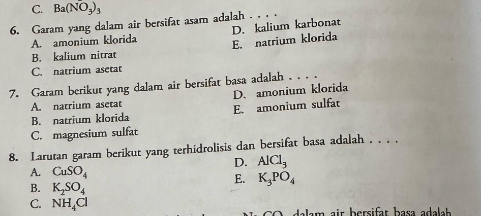 C. Ba(NO_3)_3
6. Garam yang dalam air bersifat asam adalah . . . .
A. amonium klorida D. kalium karbonat
E. natrium klorida
B. kalium nitrat
C. natrium asetat
7. Garam berikut yang dalam air bersifat basa adalah . . . .
A. natrium asetat D. amonium klorida
B. natrium klorida E. amonium sulfat
C. magnesium sulfat
8. Larutan garam berikut yang terhidrolisis dan bersifat basa adalah . . . .
D. AlCl_3
A. CuSO_4
E. K_3PO_4
B. K_2SO_4
C. NH_4Cl
* C da la m air bersifat basa adalh