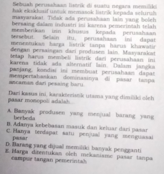 Sebuah perusahaan listrik di suatu negara memiliki
hak eksklusif untuk memasok listrik kepada seluruh
masyarakat. Tidak ada perusahaan lain yang boleh
bersaing dalam industri ini karena pemerintah telah
memberikan izin khusus kepada perusahaan
tersebut. Selain itu, perusahaan ini dapat
menentukan harga listrik tanpa harus khawatir
dengan persaingan darí produsen lain. Masyarakat
tetap harus membeli listrik dari perusahaan ini
karena tidak ada alternatif lain. Dalam jangka
panjang, kondisi ini membuat perusahaan dapat
mempertahankan dominasinya di pasar tanpa
ancaman dari pesaing baru
Dari kasus ini, karakteristik utama yang dimiliki oleh
pasar monopoli adalah
A. Banyak produsen yang menjual barang yang
berbeda
B. Adanya kebebasan masuk dan keluar dari pasar
C.Hanya terdapat satu penjual yang menguasai
pasar
D. Barang yang dijual memiliki banyak pengganti
E Harga ditentukan oleh mekanisme pasar tanpa
campur tangan pemerintah