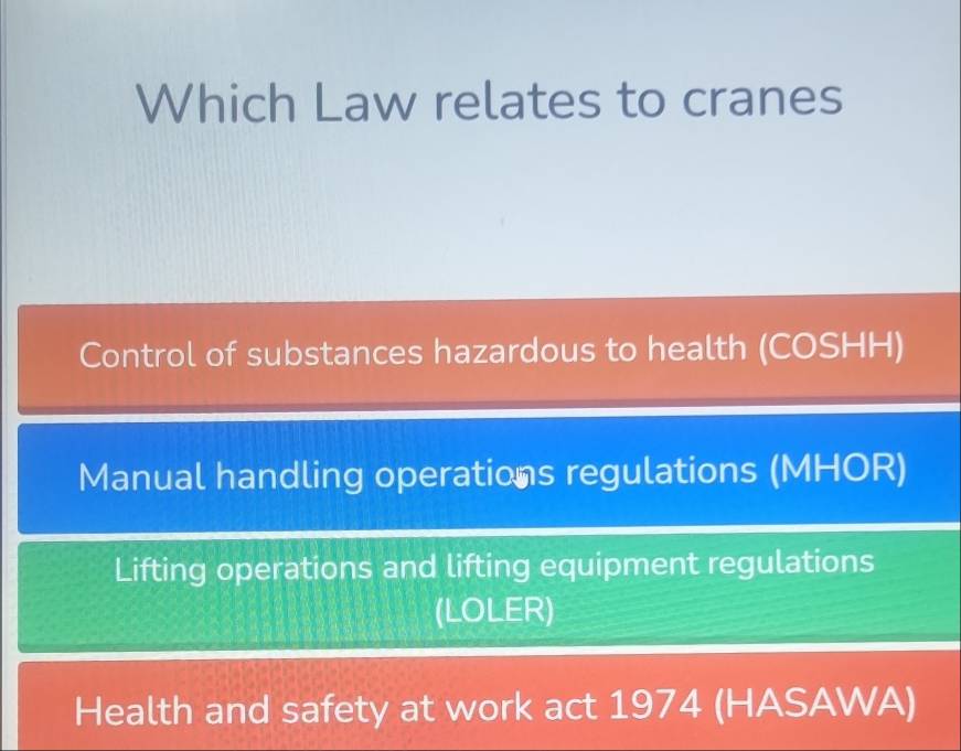 Which Law relates to cranes
Control of substances hazardous to health (COSHH)
Manual handling operations regulations (MHOR)
Lifting operations and lifting equipment regulations
(LOLER)
Health and safety at work act 1974 (HASAWA)