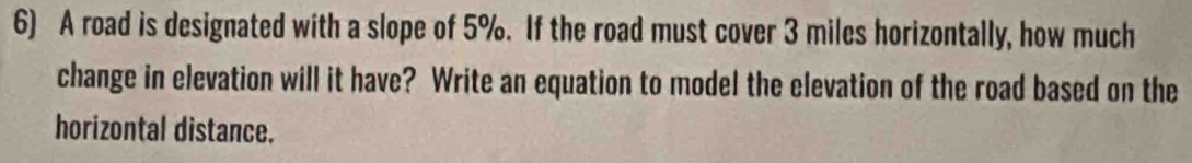 A road is designated with a slope of 5%. If the road must cover 3 miles horizontally, how much 
change in elevation will it have? Write an equation to model the elevation of the road based on the 
horizontal distance.