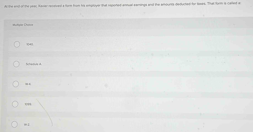 At the end of the year, Xavier received a form from his employer that reported annual earnings and the amounts deducted for taxes. That form is called a:
Multiple Choice
1040.
Schedule A.
W-4.
1099.
W-2.