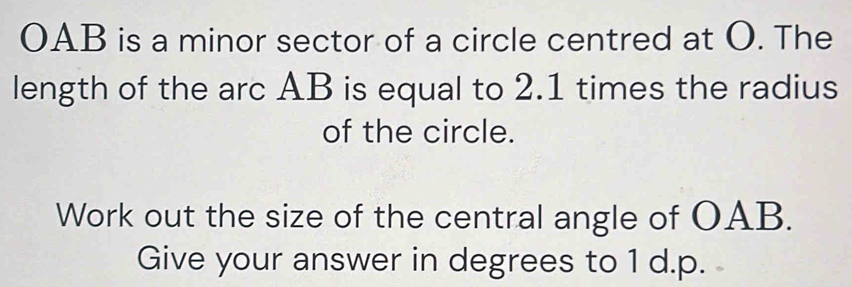 OAB is a minor sector of a circle centred at O. The 
length of the arc AB is equal to 2.1 times the radius 
of the circle. 
Work out the size of the central angle of OAB. 
Give your answer in degrees to 1 d.p.