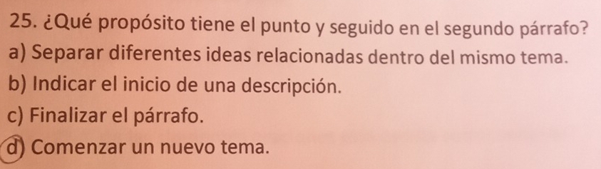 ¿Qué propósito tiene el punto y seguido en el segundo párrafo?
a) Separar diferentes ideas relacionadas dentro del mismo tema.
b) Indicar el inicio de una descripción.
c) Finalizar el párrafo.
d) Comenzar un nuevo tema.