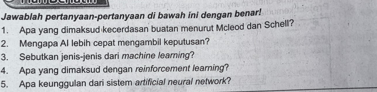 Jawablah pertanyaan-pertanyaan di bawah ini dengan benar! 
1. Apa yang dimaksud kecerdasan buatan menurut Mcleod dan Schell? 
2. Mengapa Al lebih cepat mengambil keputusan? 
3. Sebutkan jenis-jenis dari machine learning? 
4. Apa yang dimaksud dengan reinforcement learning? 
5. Apa keunggulan dari sistem artificial neural network?