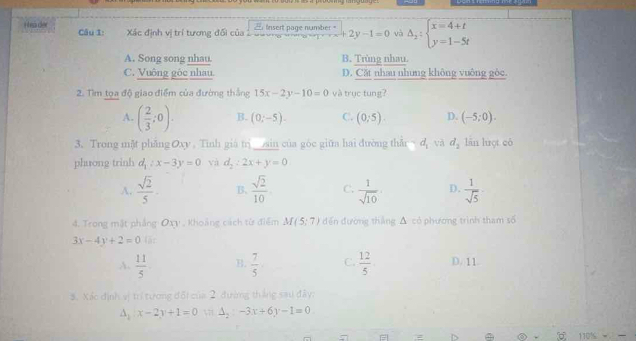 ea der Insert page number 。 +2y-1=0 và Delta _2:beginarrayl x=4+t y=1-5tendarray.
Câu 1: Xác định vị trí tương đối của
A. Song song nhau. B. Trùng nhau.
C. Vuông gốc nhau. D. Cặt nhau nhưng không vuông gộc.
2. Tìm tọa độ giao điểm của đường thắng 15x-2y-10=0 và trục tung?
A. ( 2/3 ;0). B. (0;-5). C. (0,5). D. (-5;0). 
3. Trong mặt phẳng Oxy. Tính giá trị sin của góc giữa hai đường thẫn ~ d_1 và d_2 lǎn luợt có
phưong trinh d_1:x-3y=0 và d_2:2x+y=0
A.  sqrt(2)/5 .  sqrt(2)/10  C.  1/sqrt(10)  D.  1/sqrt(5) 
B.
4. Trong mặt phẳng Oxy , Khoảng cách từ điểm M(5;7) đến đường thắng Δ có phương trình tham số
3x-4y+2=0
B.
C.
A.  11/5   7/5   12/5  D. 11.
3. Xác định vị trí tương đối của 2 đường tháng sau đây:
△ _1:x-2y+1=0 △ _2:-3x+6y-1=0
5 110%
D