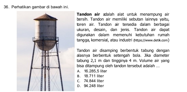 Perhatikan gambar di bawah ini.
Tandon air ædalah alat untuk menampung air
bersih. Tandon air memiliki sebutan lainnya yaitu,
toren air. Tandon air tersedia dalam berbagai
ukuran, desain, dan jenis. Tandon air dapat
digunakan dalam memenuhi kebutuhan rumah
tangga, komersial, atau industri (https://www.detik.com)
Tandon air disamping berbentuk tabung dengan
alasnya berbentuk setengah bola. Jika diameter
tabung 2,1 m dan tingginya 4 m. Volume air yang
bisa ditampung oleh tandon tersebut adalah ...
A. 16.285,5 liter
B. 18.711 liter
C. 74.844 liter
D. 94.248 liter