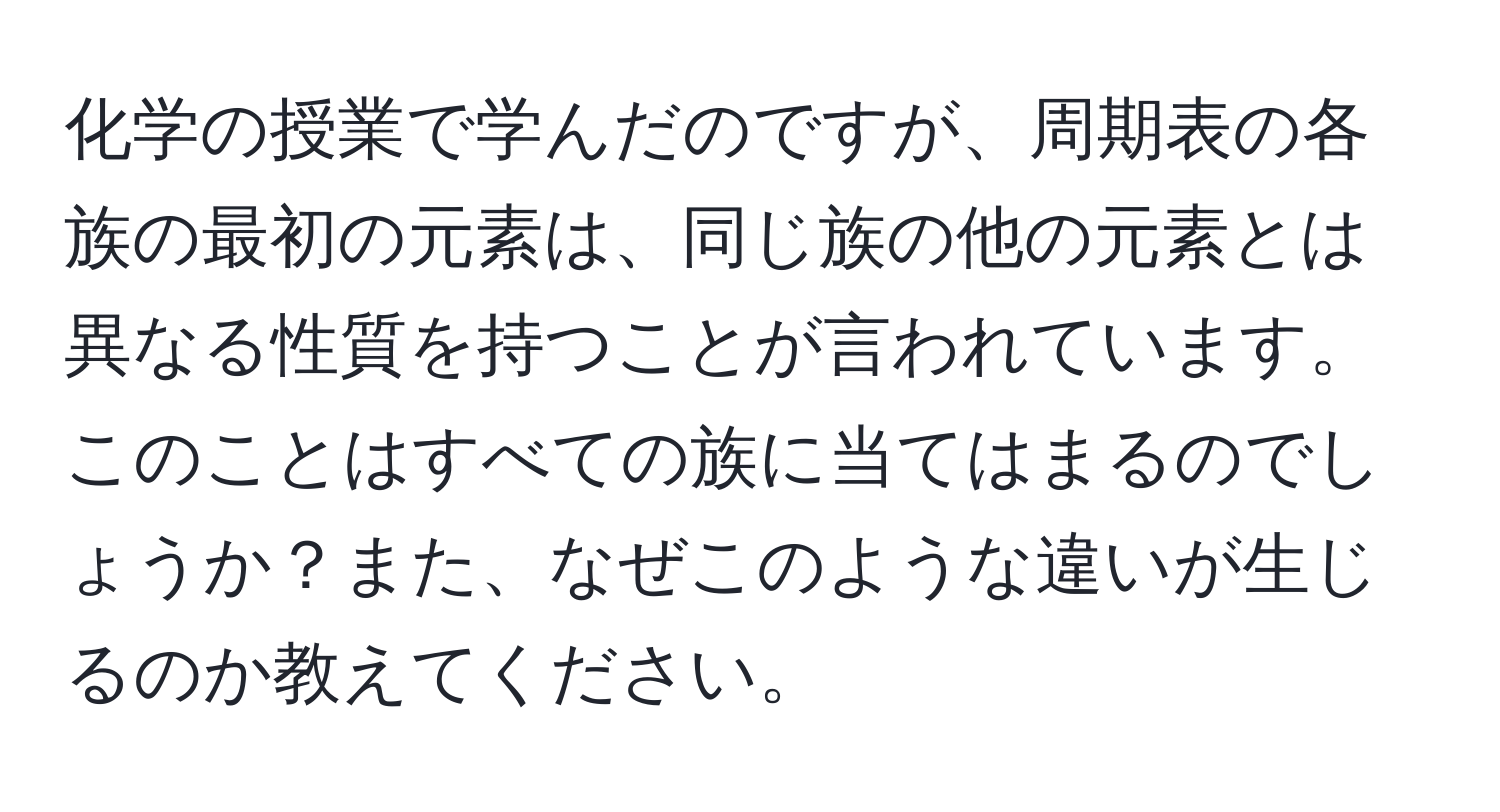 化学の授業で学んだのですが、周期表の各族の最初の元素は、同じ族の他の元素とは異なる性質を持つことが言われています。このことはすべての族に当てはまるのでしょうか？また、なぜこのような違いが生じるのか教えてください。