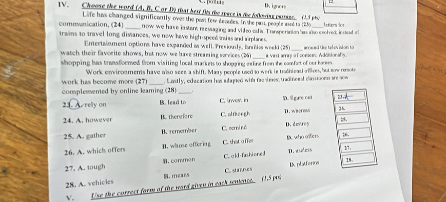 2
C. pollute D. ignore
IV. Choose the word (A, B, C or D) that best fits the space in the following passage. (1,5 pts)
Life has changed significantly over the past few decades. In the past, people used to (23) letters for
communication, (24) _now we have instant messaging and video calls. Transportation has also evolved; instead of
trains to travel long distances, we now have high-speed trains and airplanes.
Entertainment options have expanded as well. Previously, families would (25)_ around the television to
watch their favorite shows, but now we have streaming services (26) _a vast array of content. Additionally,
shopping has transformed from visiting local markets to shopping online from the comfort of our homes.
Work environments have also seen a shift. Many people used to work in traditional offices, but now remote
work has become more (27)_ . Lastly, education has adapted with the times; traditional classrooms are now
complemented by online learning (28) _.
23. A. rely on B. lead to C. invest in D. figure out 23
24. A. however B. therefore C. although D. whereas 24.
25. A. gather B. remember C. remind D. destroy 25.
26. A. which offers B. whose offering C. that offer D. who offers 26.
27. A. tough B. common C. old-fashioned D. useless
27.
28. A. vehicles B. means C. statuses D. platforms
28.
V. Use the correct form of the word given in each sentence. (1,5 pts)