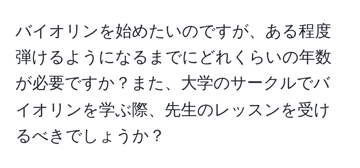 バイオリンを始めたいのですが、ある程度弾けるようになるまでにどれくらいの年数が必要ですか？また、大学のサークルでバイオリンを学ぶ際、先生のレッスンを受けるべきでしょうか？