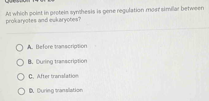 Ques
At which point in protein synthesis is gene regulation most similar between
prokaryotes and eukaryotes?
A. Before transcription
B. During transcription
C. After translation
D. During translation