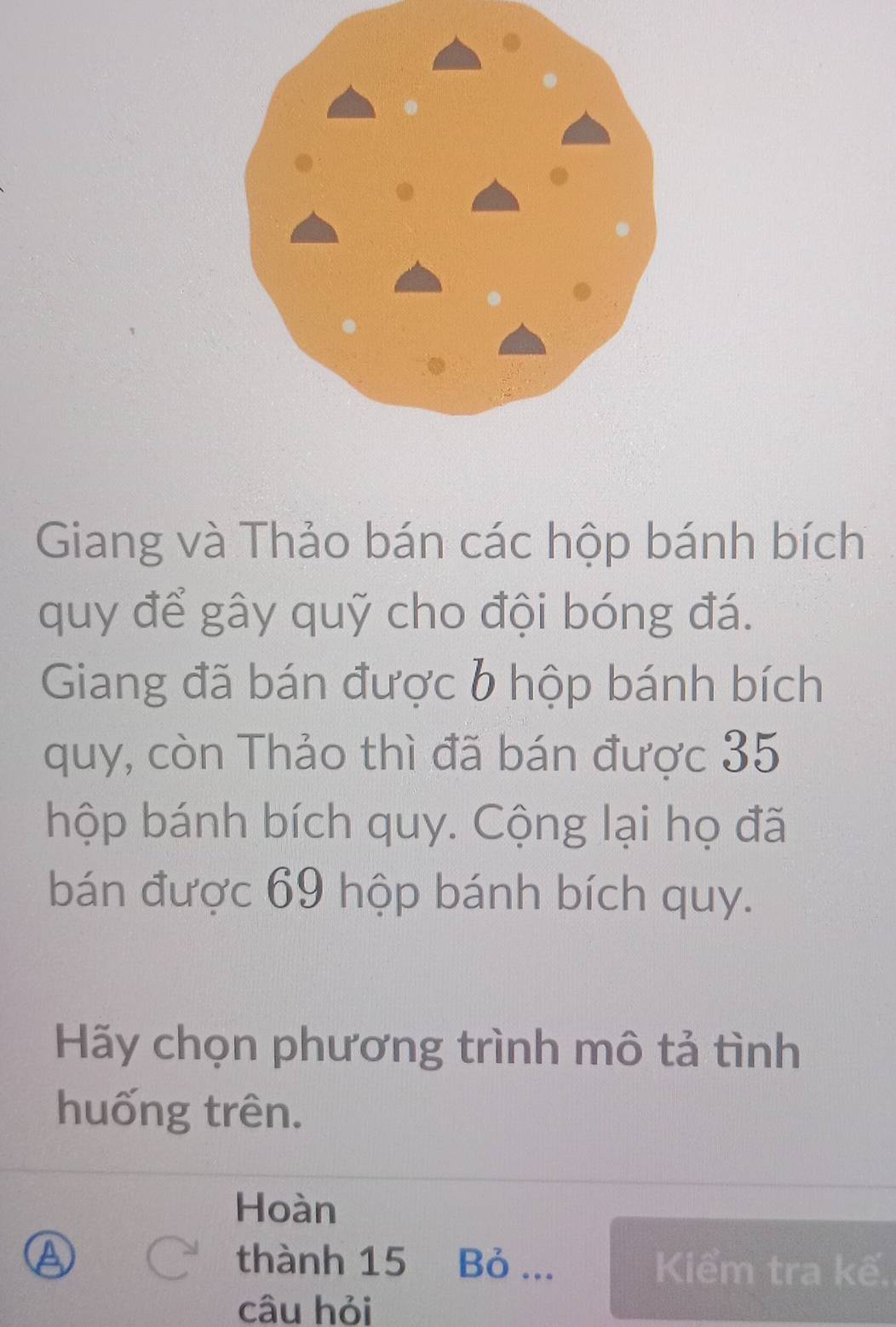 Giang và Thảo bán các hộp bánh bích 
quy để gây quỹ cho đội bóng đá. 
Giang đã bán được b hộp bánh bích 
quy, còn Thảo thì đã bán được 35
hộp bánh bích quy. Cộng lại họ đã 
bán được 69 hộp bánh bích quy. 
Hãy chọn phương trình mô tả tình 
huống trên. 
Hoàn 
thành 15 Bỏ ... Kiểm tra kế. 
câu hỏi