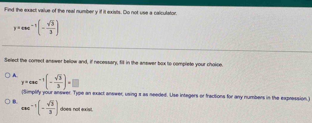 Find the exact value of the real number y if it exists. Do not use a calculator.
y=csc^(-1)(- sqrt(3)/3 )
Select the correct answer below and, if necessary, fill in the answer box to complete your choice.
A. y=csc^(-1)(- sqrt(3)/3 )=□
(Simplify your answer. Type an exact answer, using π as needed. Use integers or fractions for any numbers in the expression.)
B. csc^(-1)(- sqrt(3)/3 ) does not exist.