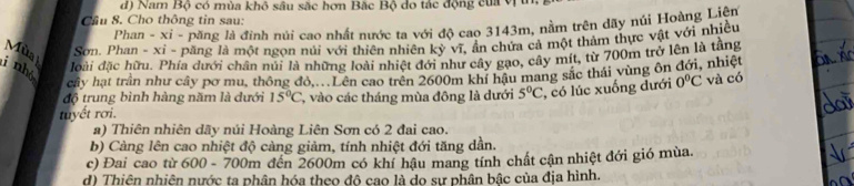 d) Nam Bộ có mùa khô sâu sắc hơn Bắc Bộ do tác động của VI
Cầu 8. Cho thông tin sau:
Phan - xi - păng là đinh núi cao nhất nước ta với độ cao 3143m, nằm trên dãy núi Hoàng Liên
Mùa Sơn. Phan - xỉ - păng là một ngọn núi với thiên nhiên kỳ vĩ, ẩn chứa cả một thảm thực vật với nhiều
i nhỏ
đoài đặc hữu. Phía dưới chân núi là những loài nhiệt đới như cây gạo, cây mít, từ 700m trở lên là tầng
cây hạt trần như cây pơ mu, thông đỏ....Lên cao trên 2600m khí hậu mang sắc thái vùng ôn đới, nhiệt
độ trung bình hàng năm là dưới 15°C 7, vào các tháng mùa đông là dưới 5°C , có lúc xuống đưới 0°C và có
tuyết rơi.
a) Thiên nhiên dãy núi Hoàng Liên Sơn có 2 đai cao.
b) Càng lên cao nhiệt độ càng giảm, tính nhiệt đới tăng dần.
c) Đai cao từ 600 - 700m đến 2600m có khí hậu mang tính chất cận nhiệt đới gió mùa,
d) Thiên nhiên nước ta phân hóa theo đô cao là do sự phân bậc của địa hình.