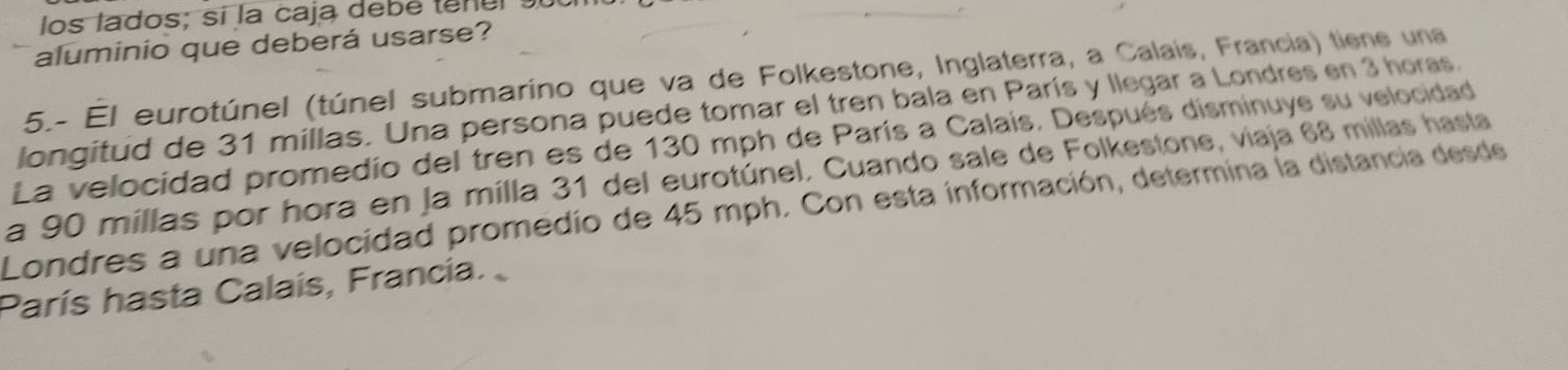 los lados; sí la caja debé tenul s 
aluminio que deberá usarse? 
5.- El eurotúnel (túnel submarino que va de Folkestone, Inglaterra, a Calais, Francia) tiene una 
longitud de 31 millas. Una persona puede tomar el tren bala en París y llegar a Londres en 3 horas. 
La velocidad promedio del tren es de 130 mph de París a Calaís. Después disminuye su velocidad 
a 90 millas por hora en la milla 31 del eurotúnel. Cuando sale de Folkestone, viaja 68 millas hasta 
Londres a una velocidad promedio de 45 mph. Con esta información, determina la distancia desde 
París hasta Calaís, Francia.