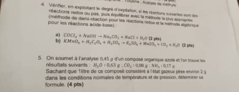 # 18luène : Acstate die méthyle 
4. Vérifier, en exploitant le degré d'oxydation, si les réactions suiantes sont des 
réactions redox ou pas, puis équilibrer avec la méthode la plus apprpnée 
(méthode de demi-réaction pour les réactions redox et la méthode algétrqus 
pour les réactions acide-base) 
a 
b) COCl_2+NaOHto Na_2CO_3+NaCl+H_2O (2
KMnO_4+H_2C_2O_4+H_2SO_4to K_2SO_4+MnSO_4+CO_2+H_2O (2 pts) 
5. On soumet à l'analyse (,45 y d'un composé organique szoté et l'on trouve les 
résultats suivants : H_2O:0.63g:CO_2:0.88g:NH_3:0.17
Sachant que 1litre de ce composé considéré à l'état gazeux pèse environ 2 g
dans les conditions normales de température et de pression, déterminer sa 
formule. (4 pts)