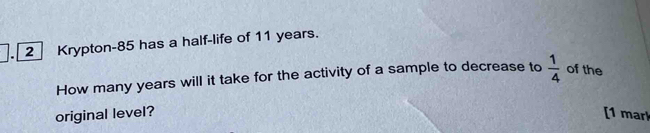 Krypton- 85 has a half-life of 11 years. 
How many years will it take for the activity of a sample to decrease to  1/4  of the 
original level? [1 mar