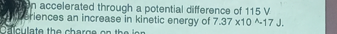 accelerated through a potential difference of 115 V
eriences an increase in kinetic energy of 7.37* 10^(wedge)-17J. 
Calculate the charge on the ion