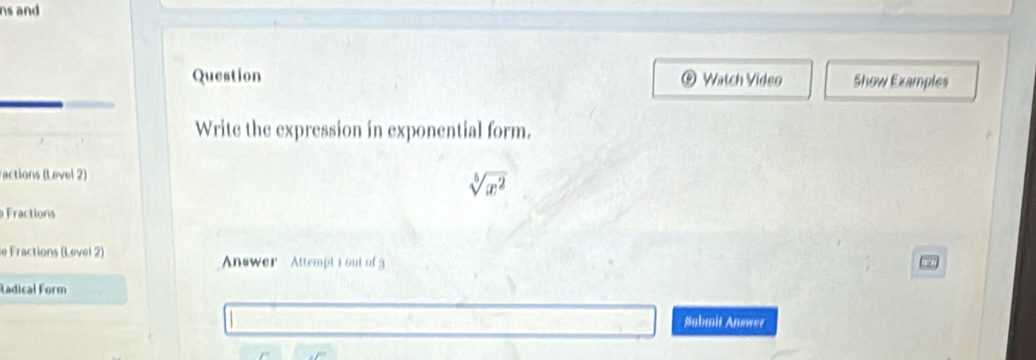 ns and 
Question Watch Video Show Examples 
Write the expression in exponential form. 
actions (Level 2)
sqrt[5](x^2)
Fractions 
le Fractions (Level 2) Answer Attempt 1 out of 3 
a 
Radical Form 
Sabmit Answer