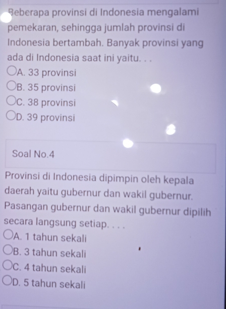 eberapa provinsi di Indonesia mengalami
pemekaran, sehingga jumlah provinsi di
Indonesia bertambah. Banyak provinsi yang
ada di Indonesia saat ini yaitu. . .
A. 33 provinsi
B. 35 provinsi
C. 38 provinsi
D. 39 provinsi
Soal No. 4
Provinsi di Indonesia dipimpin oleh kepala
daerah yaitu gubernur dan wakil gubernur.
Pasangan gubernur dan wakil gubernur dipilih
secara langsung setiap. . . .
A. 1 tahun sekali
B. 3 tahun sekali
C. 4 tahun sekali
D. 5 tahun sekali