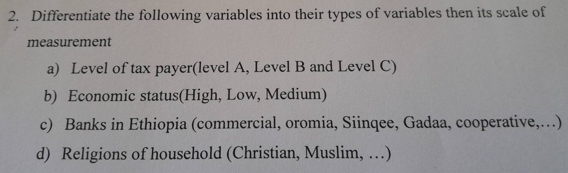 Differentiate the following variables into their types of variables then its scale of 
measurement 
a) Level of tax payer(level A, Level B and Level C) 
b) Economic status(High, Low, Medium) 
c) Banks in Ethiopia (commercial, oromia, Siinqee, Gadaa, cooperative,…) 
d) Religions of household (Christian, Muslim, …)